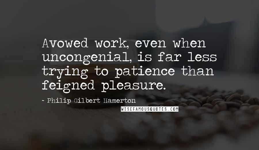 Philip Gilbert Hamerton Quotes: Avowed work, even when uncongenial, is far less trying to patience than feigned pleasure.