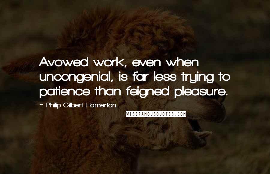 Philip Gilbert Hamerton Quotes: Avowed work, even when uncongenial, is far less trying to patience than feigned pleasure.