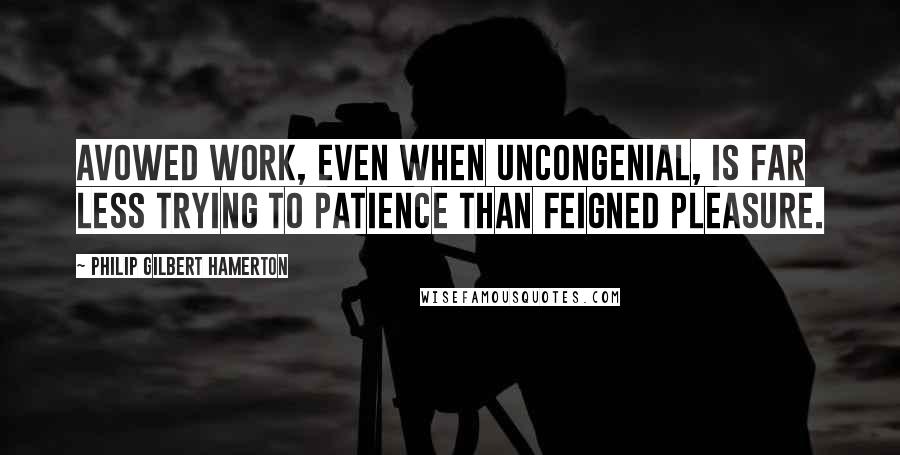 Philip Gilbert Hamerton Quotes: Avowed work, even when uncongenial, is far less trying to patience than feigned pleasure.