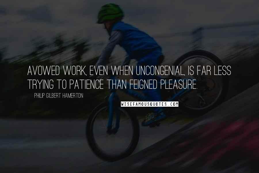 Philip Gilbert Hamerton Quotes: Avowed work, even when uncongenial, is far less trying to patience than feigned pleasure.