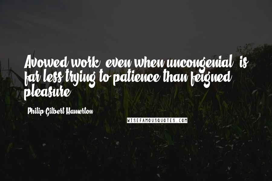 Philip Gilbert Hamerton Quotes: Avowed work, even when uncongenial, is far less trying to patience than feigned pleasure.