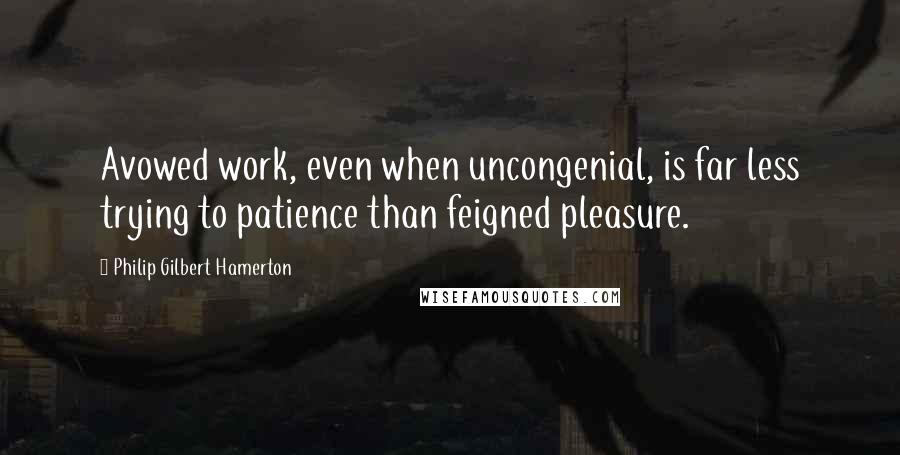 Philip Gilbert Hamerton Quotes: Avowed work, even when uncongenial, is far less trying to patience than feigned pleasure.