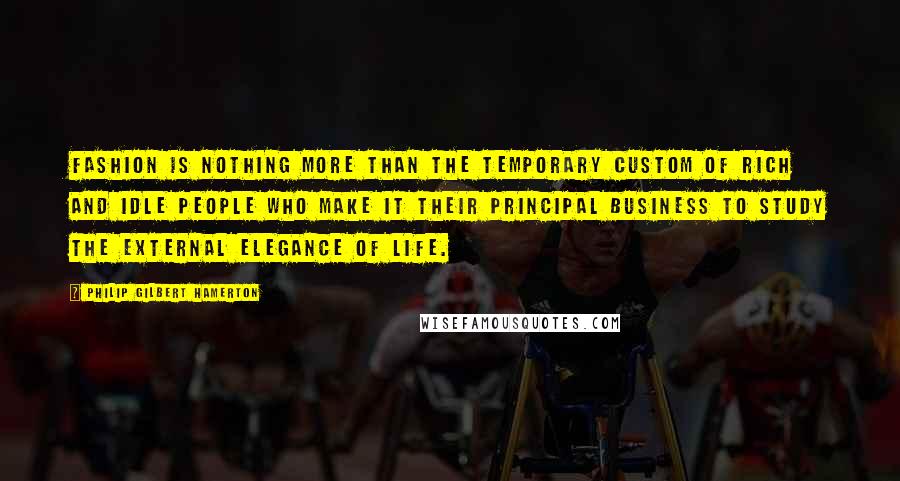 Philip Gilbert Hamerton Quotes: Fashion is nothing more than the temporary custom of rich and idle people who make it their principal business to study the external elegance of life.