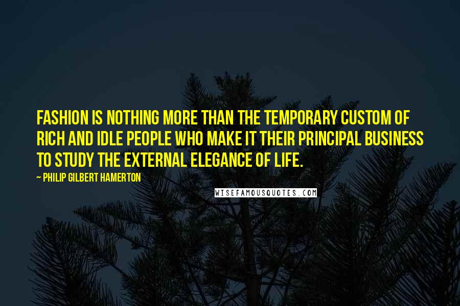 Philip Gilbert Hamerton Quotes: Fashion is nothing more than the temporary custom of rich and idle people who make it their principal business to study the external elegance of life.