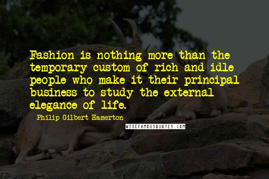 Philip Gilbert Hamerton Quotes: Fashion is nothing more than the temporary custom of rich and idle people who make it their principal business to study the external elegance of life.