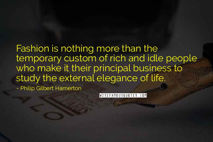 Philip Gilbert Hamerton Quotes: Fashion is nothing more than the temporary custom of rich and idle people who make it their principal business to study the external elegance of life.