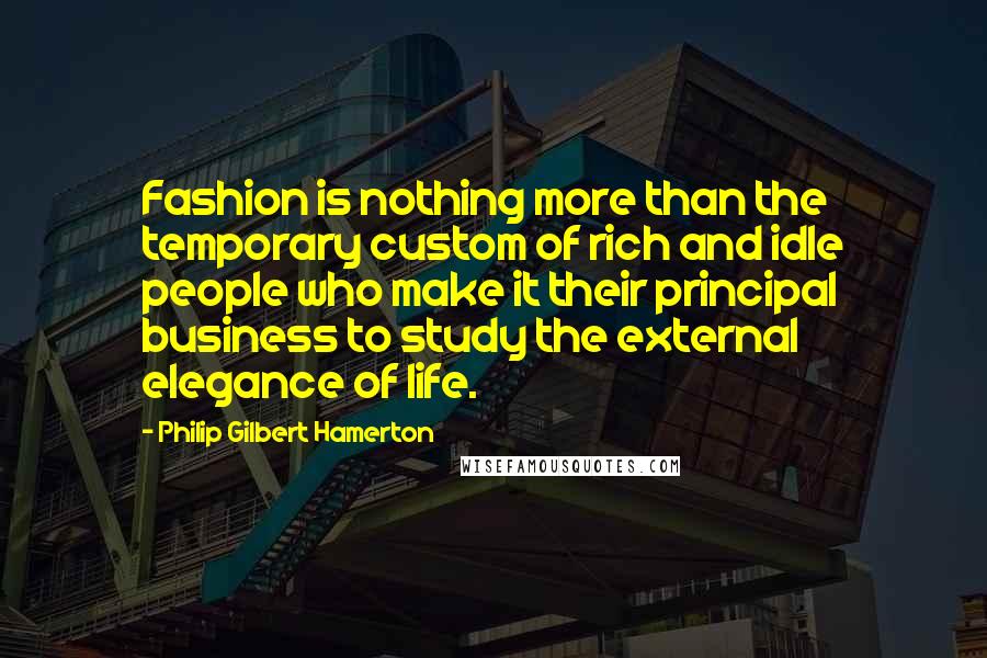 Philip Gilbert Hamerton Quotes: Fashion is nothing more than the temporary custom of rich and idle people who make it their principal business to study the external elegance of life.