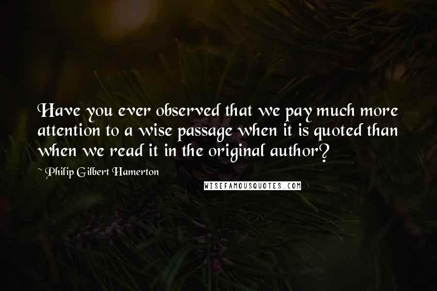 Philip Gilbert Hamerton Quotes: Have you ever observed that we pay much more attention to a wise passage when it is quoted than when we read it in the original author?