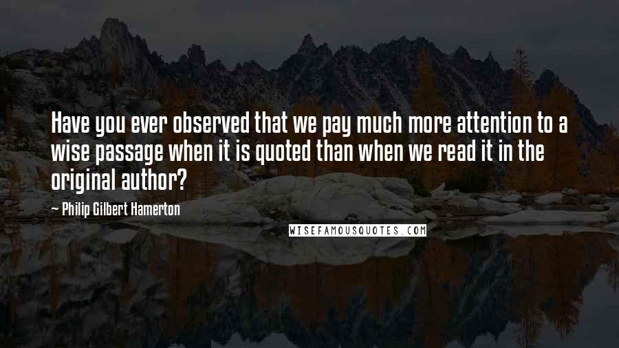 Philip Gilbert Hamerton Quotes: Have you ever observed that we pay much more attention to a wise passage when it is quoted than when we read it in the original author?