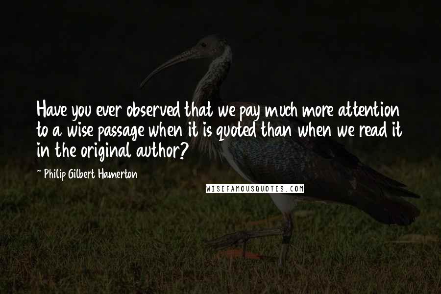 Philip Gilbert Hamerton Quotes: Have you ever observed that we pay much more attention to a wise passage when it is quoted than when we read it in the original author?