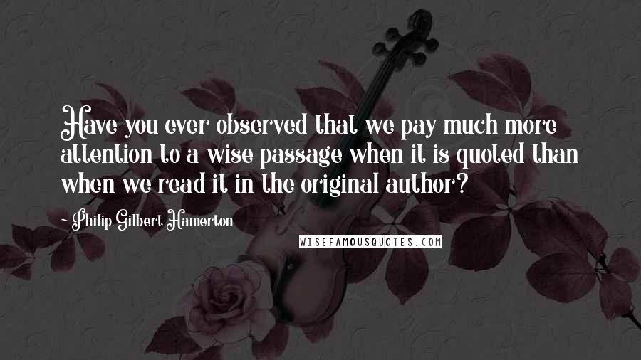 Philip Gilbert Hamerton Quotes: Have you ever observed that we pay much more attention to a wise passage when it is quoted than when we read it in the original author?