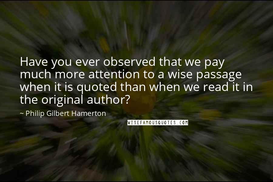 Philip Gilbert Hamerton Quotes: Have you ever observed that we pay much more attention to a wise passage when it is quoted than when we read it in the original author?