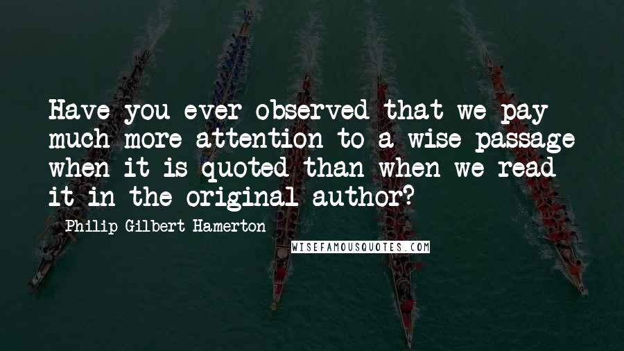 Philip Gilbert Hamerton Quotes: Have you ever observed that we pay much more attention to a wise passage when it is quoted than when we read it in the original author?