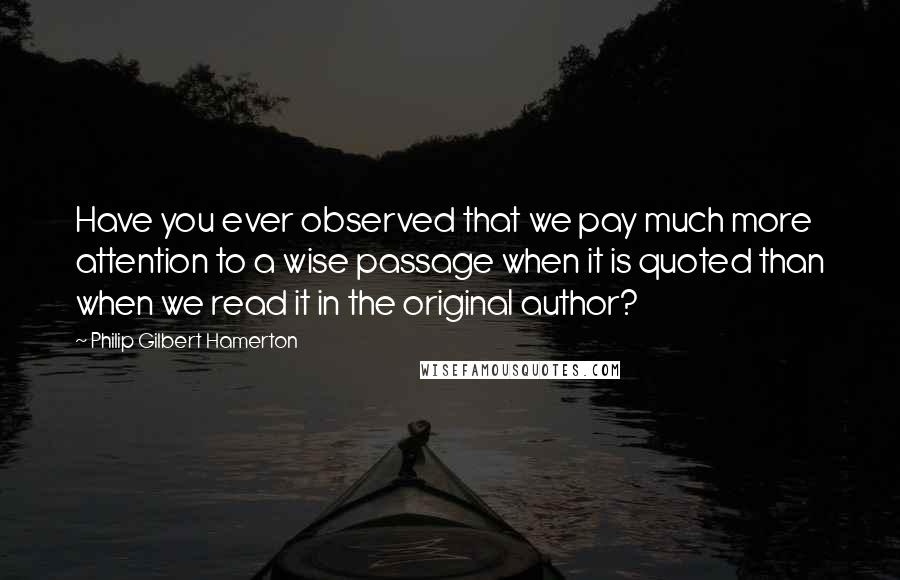 Philip Gilbert Hamerton Quotes: Have you ever observed that we pay much more attention to a wise passage when it is quoted than when we read it in the original author?