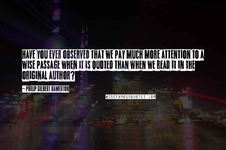 Philip Gilbert Hamerton Quotes: Have you ever observed that we pay much more attention to a wise passage when it is quoted than when we read it in the original author?