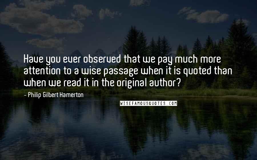 Philip Gilbert Hamerton Quotes: Have you ever observed that we pay much more attention to a wise passage when it is quoted than when we read it in the original author?