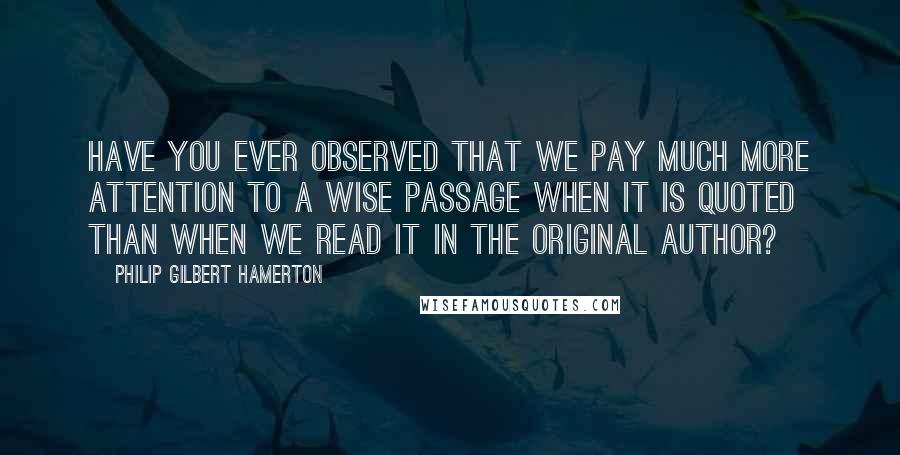 Philip Gilbert Hamerton Quotes: Have you ever observed that we pay much more attention to a wise passage when it is quoted than when we read it in the original author?