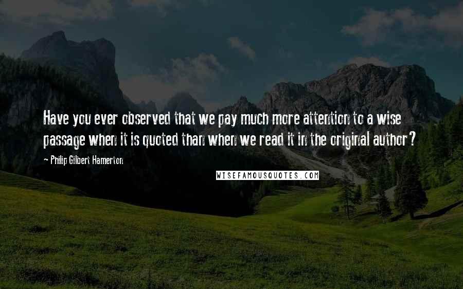 Philip Gilbert Hamerton Quotes: Have you ever observed that we pay much more attention to a wise passage when it is quoted than when we read it in the original author?