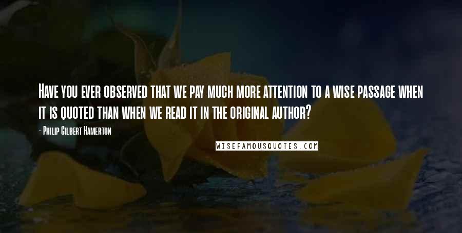 Philip Gilbert Hamerton Quotes: Have you ever observed that we pay much more attention to a wise passage when it is quoted than when we read it in the original author?