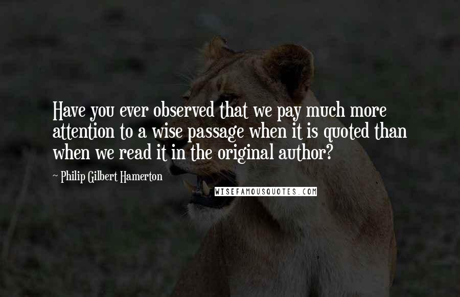 Philip Gilbert Hamerton Quotes: Have you ever observed that we pay much more attention to a wise passage when it is quoted than when we read it in the original author?