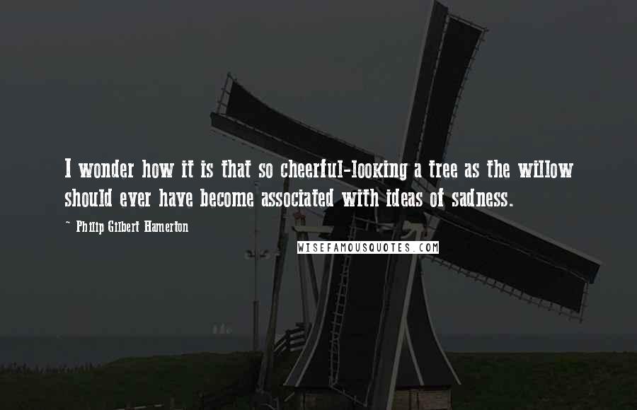 Philip Gilbert Hamerton Quotes: I wonder how it is that so cheerful-looking a tree as the willow should ever have become associated with ideas of sadness.