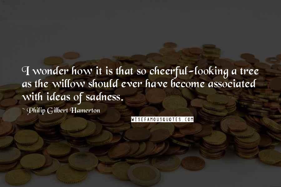Philip Gilbert Hamerton Quotes: I wonder how it is that so cheerful-looking a tree as the willow should ever have become associated with ideas of sadness.