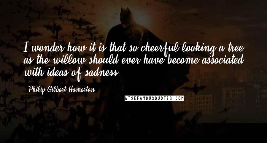 Philip Gilbert Hamerton Quotes: I wonder how it is that so cheerful-looking a tree as the willow should ever have become associated with ideas of sadness.