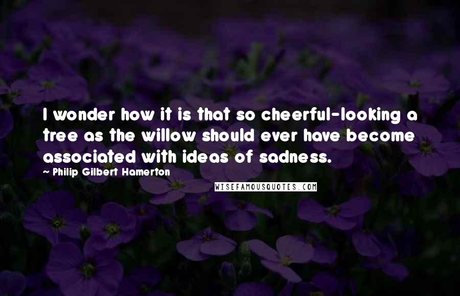 Philip Gilbert Hamerton Quotes: I wonder how it is that so cheerful-looking a tree as the willow should ever have become associated with ideas of sadness.