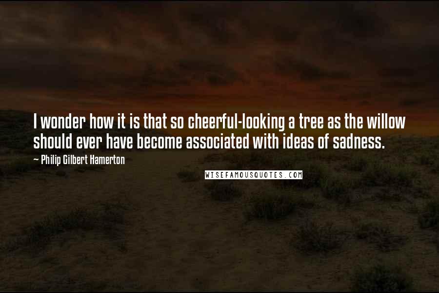 Philip Gilbert Hamerton Quotes: I wonder how it is that so cheerful-looking a tree as the willow should ever have become associated with ideas of sadness.