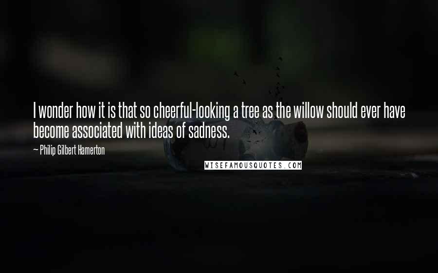Philip Gilbert Hamerton Quotes: I wonder how it is that so cheerful-looking a tree as the willow should ever have become associated with ideas of sadness.