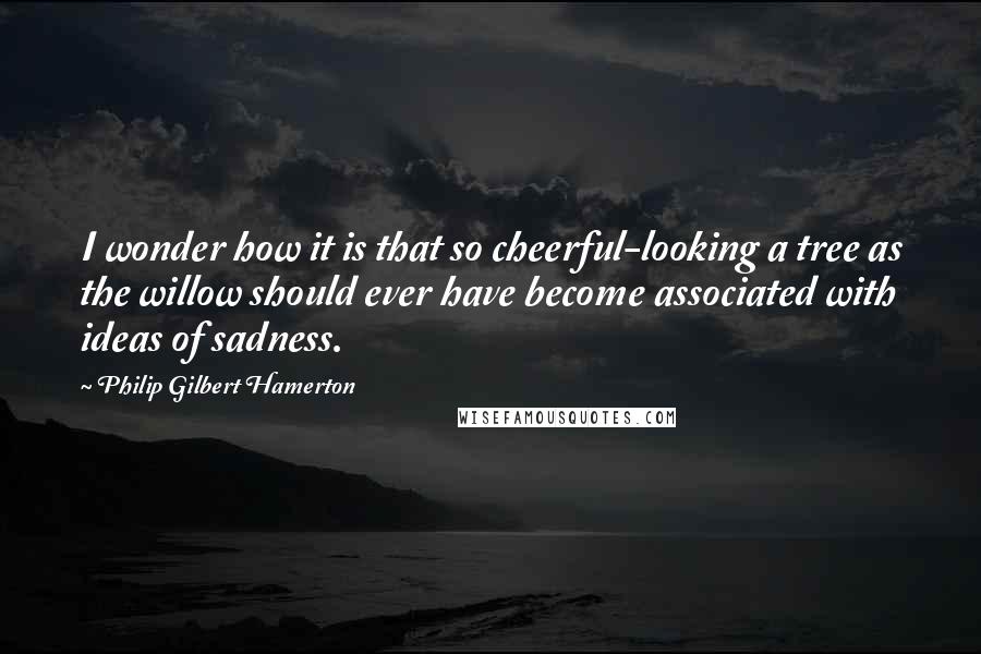 Philip Gilbert Hamerton Quotes: I wonder how it is that so cheerful-looking a tree as the willow should ever have become associated with ideas of sadness.