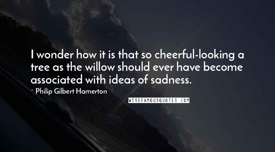 Philip Gilbert Hamerton Quotes: I wonder how it is that so cheerful-looking a tree as the willow should ever have become associated with ideas of sadness.