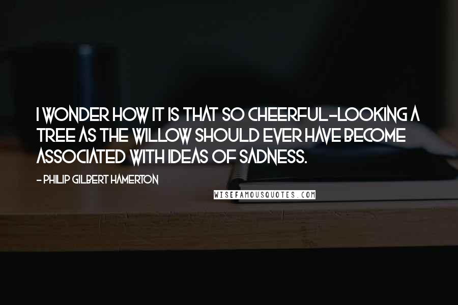 Philip Gilbert Hamerton Quotes: I wonder how it is that so cheerful-looking a tree as the willow should ever have become associated with ideas of sadness.