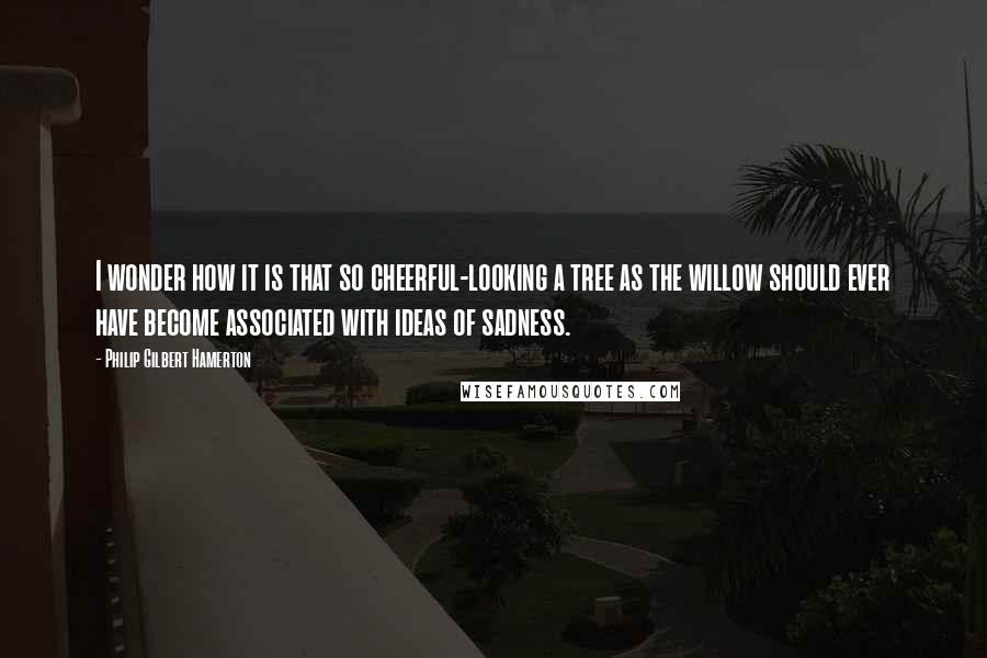 Philip Gilbert Hamerton Quotes: I wonder how it is that so cheerful-looking a tree as the willow should ever have become associated with ideas of sadness.