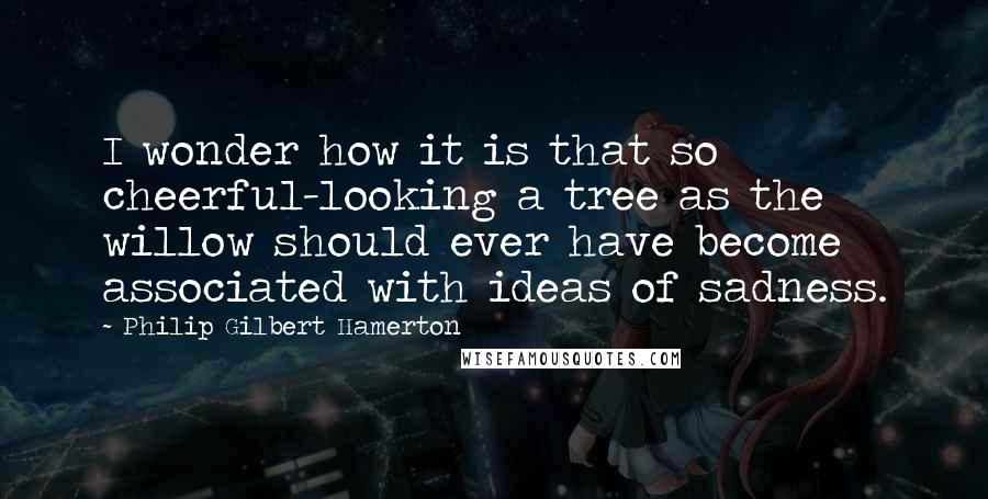 Philip Gilbert Hamerton Quotes: I wonder how it is that so cheerful-looking a tree as the willow should ever have become associated with ideas of sadness.