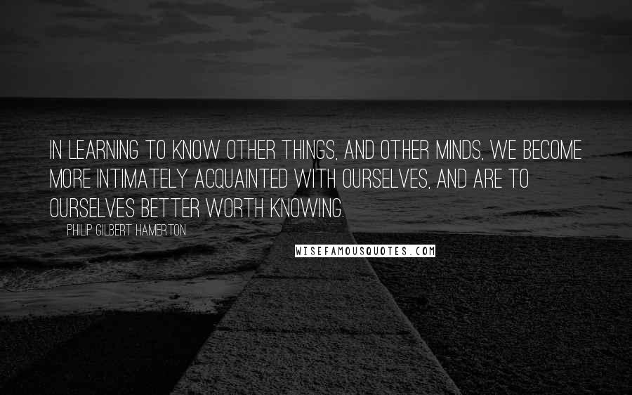 Philip Gilbert Hamerton Quotes: In learning to know other things, and other minds, we become more intimately acquainted with ourselves, and are to ourselves better worth knowing.