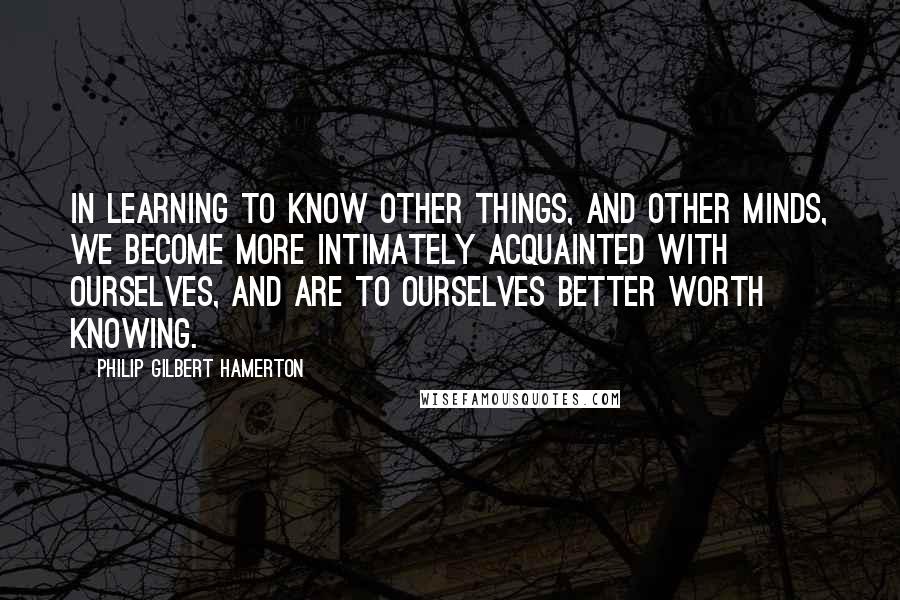 Philip Gilbert Hamerton Quotes: In learning to know other things, and other minds, we become more intimately acquainted with ourselves, and are to ourselves better worth knowing.