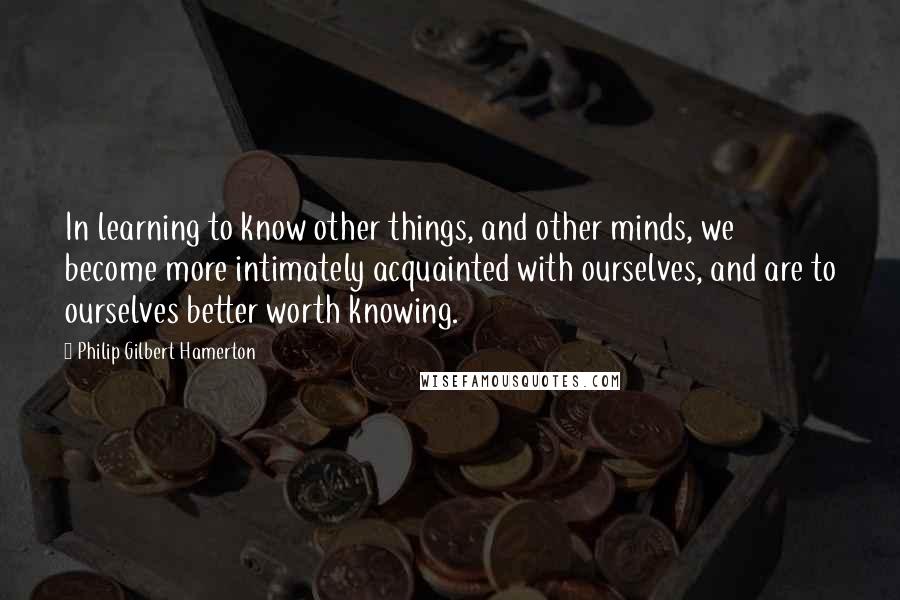 Philip Gilbert Hamerton Quotes: In learning to know other things, and other minds, we become more intimately acquainted with ourselves, and are to ourselves better worth knowing.