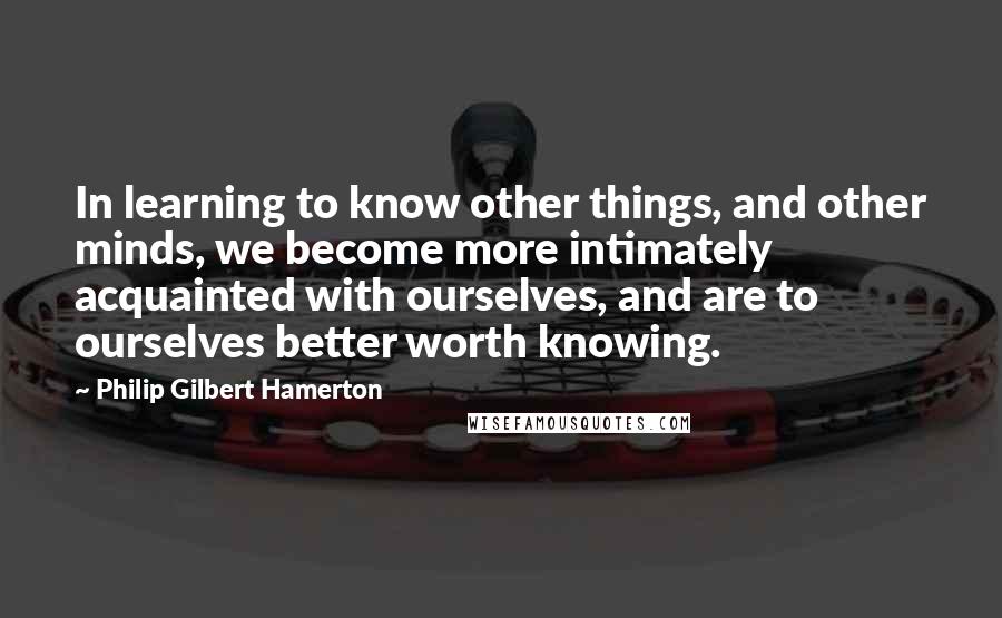 Philip Gilbert Hamerton Quotes: In learning to know other things, and other minds, we become more intimately acquainted with ourselves, and are to ourselves better worth knowing.