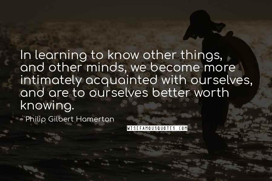Philip Gilbert Hamerton Quotes: In learning to know other things, and other minds, we become more intimately acquainted with ourselves, and are to ourselves better worth knowing.