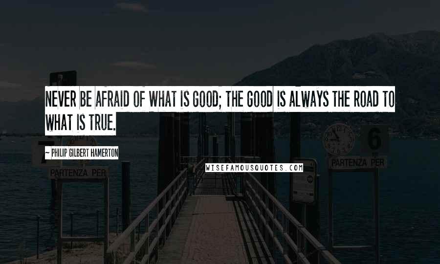 Philip Gilbert Hamerton Quotes: Never be afraid of What is good; the good is always the road to what is true.