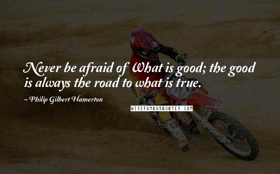 Philip Gilbert Hamerton Quotes: Never be afraid of What is good; the good is always the road to what is true.