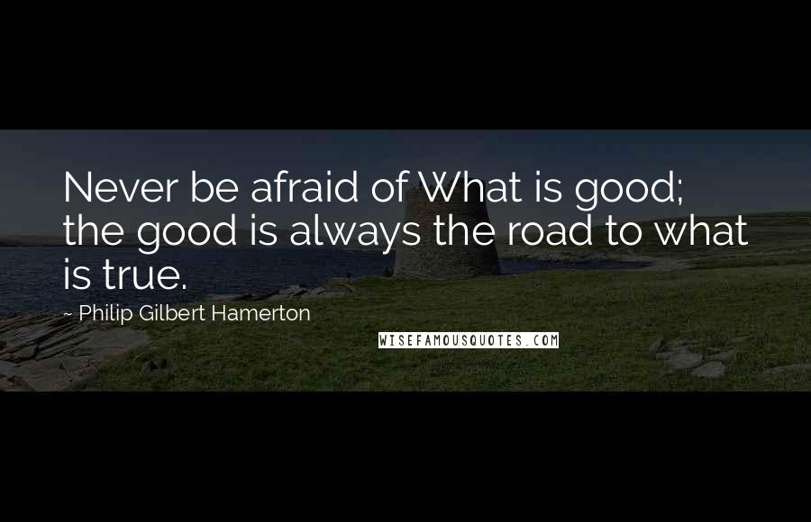 Philip Gilbert Hamerton Quotes: Never be afraid of What is good; the good is always the road to what is true.