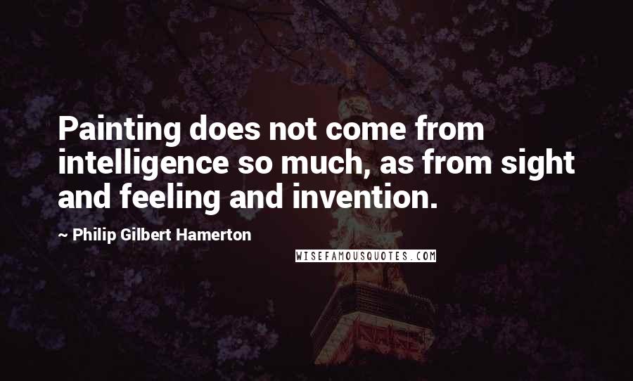 Philip Gilbert Hamerton Quotes: Painting does not come from intelligence so much, as from sight and feeling and invention.