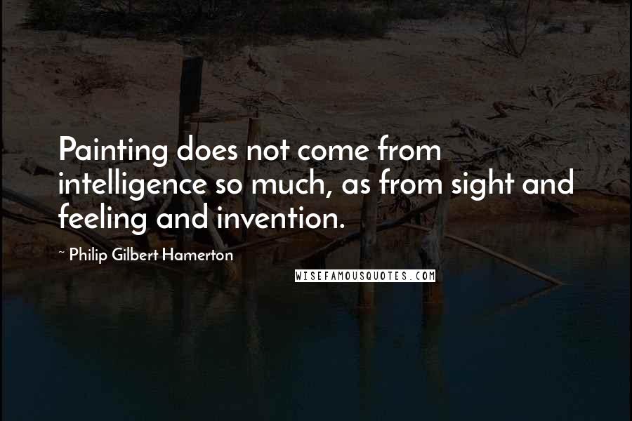 Philip Gilbert Hamerton Quotes: Painting does not come from intelligence so much, as from sight and feeling and invention.