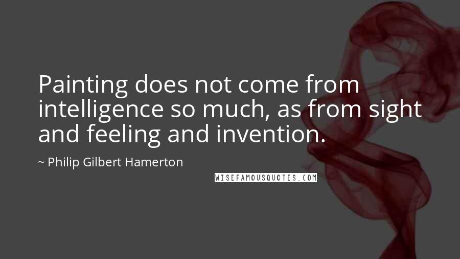 Philip Gilbert Hamerton Quotes: Painting does not come from intelligence so much, as from sight and feeling and invention.