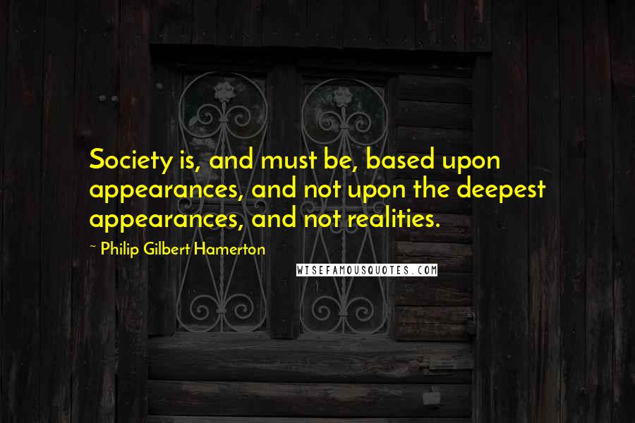 Philip Gilbert Hamerton Quotes: Society is, and must be, based upon appearances, and not upon the deepest appearances, and not realities.