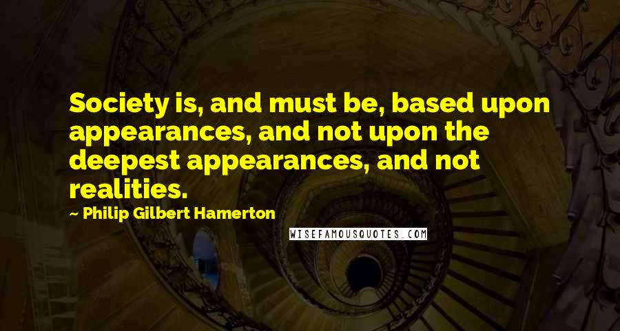 Philip Gilbert Hamerton Quotes: Society is, and must be, based upon appearances, and not upon the deepest appearances, and not realities.