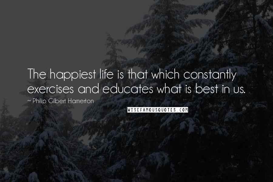 Philip Gilbert Hamerton Quotes: The happiest life is that which constantly exercises and educates what is best in us.