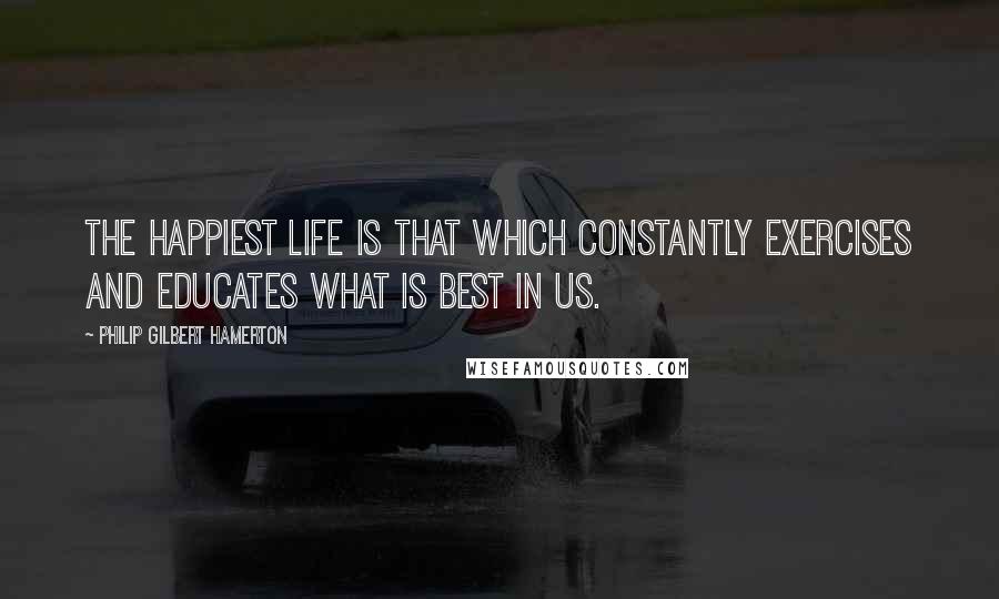 Philip Gilbert Hamerton Quotes: The happiest life is that which constantly exercises and educates what is best in us.